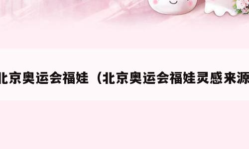 北京奥运会福娃（北京奥运会福娃灵感来源）