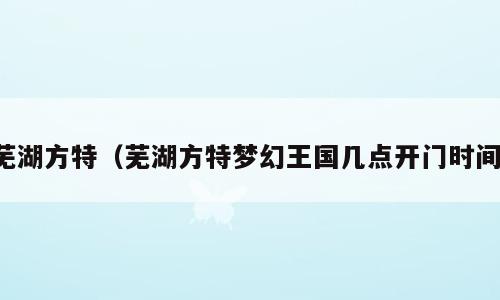 芜湖方特（芜湖方特梦幻王国几点开门时间）