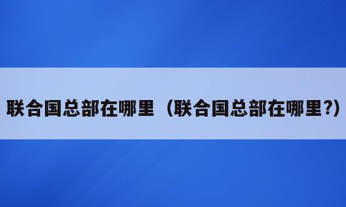 联合国总部在哪里（联合国总部在哪里?）