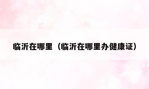临沂在哪里（临沂在哪里办健康证）