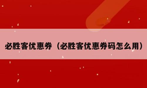 必胜客优惠券（必胜客优惠券码怎么用）