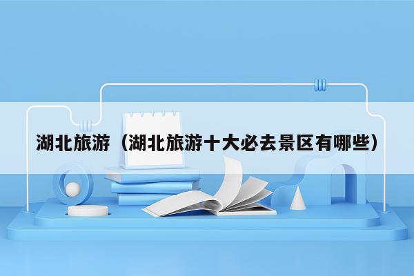 湖北旅游（湖北旅游十大必去景区有哪些）