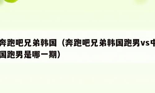 奔跑吧兄弟韩国（奔跑吧兄弟韩国跑男vs中国跑男是哪一期）