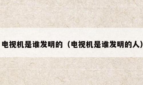 电视机是谁发明的（电视机是谁发明的人）