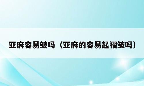 亚麻容易皱吗（亚麻的容易起褶皱吗）