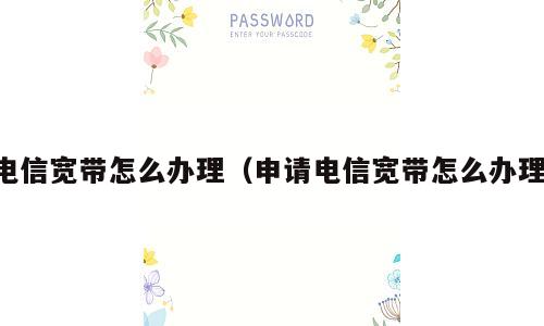 电信宽带怎么办理（申请电信宽带怎么办理）