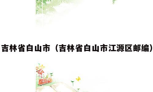 吉林省白山市（吉林省白山市江源区邮编）