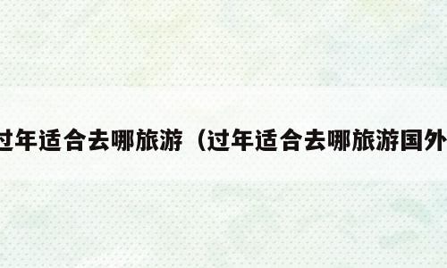 过年适合去哪旅游（过年适合去哪旅游国外）