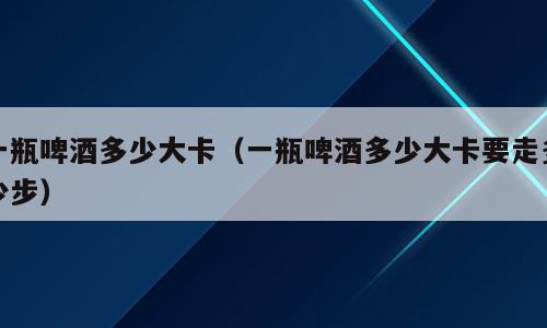 一瓶啤酒多少大卡（一瓶啤酒多少大卡要走多少步）