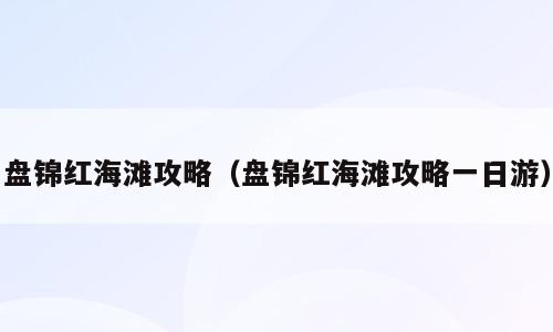 盘锦红海滩攻略（盘锦红海滩攻略一日游）