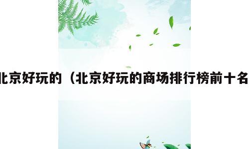 北京好玩的（北京好玩的商场排行榜前十名）