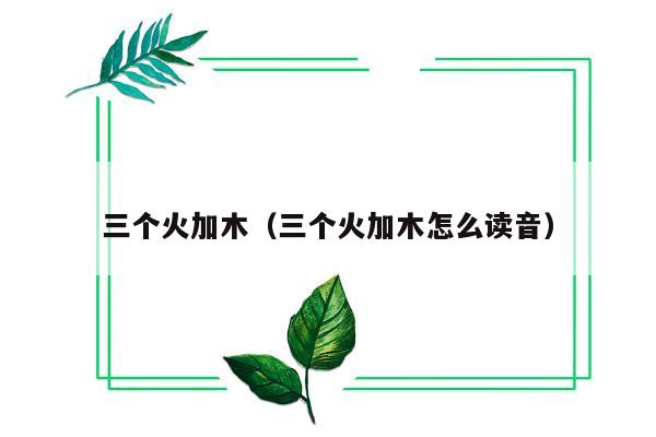 三个火加木（三个火加木怎么读音）