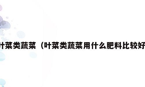 叶菜类蔬菜（叶菜类蔬菜用什么肥料比较好）