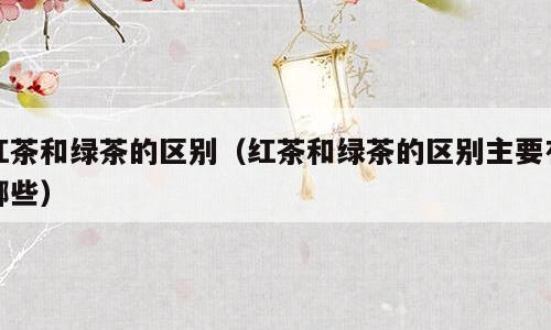 红茶和绿茶的区别（红茶和绿茶的区别主要有哪些）