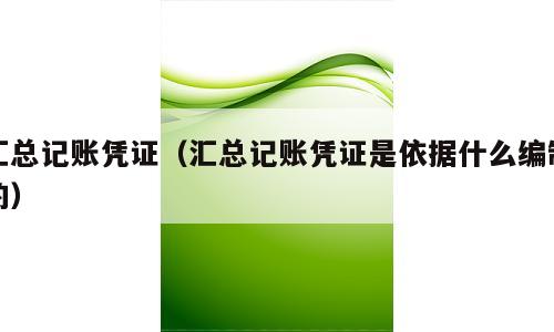 汇总记账凭证（汇总记账凭证是依据什么编制的）