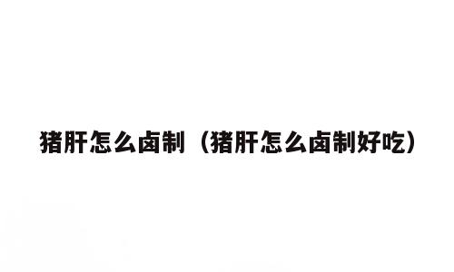 猪肝怎么卤制（猪肝怎么卤制好吃）