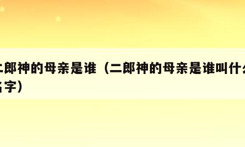 二郎神的母亲是谁（二郎神的母亲是谁叫什么名字）