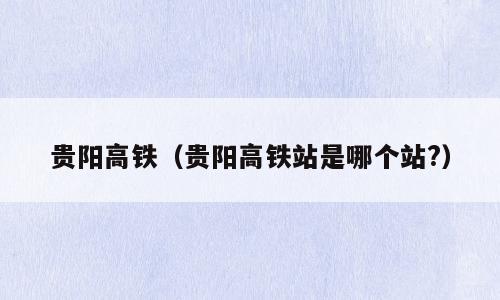 贵阳高铁（贵阳高铁站是哪个站?）