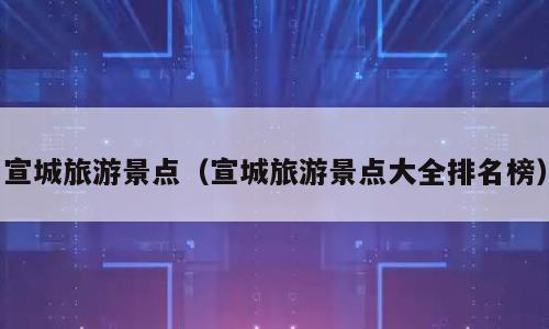 宣城旅游景点（宣城旅游景点大全排名榜）