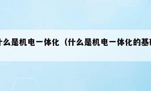 什么是机电一体化（什么是机电一体化的基础）