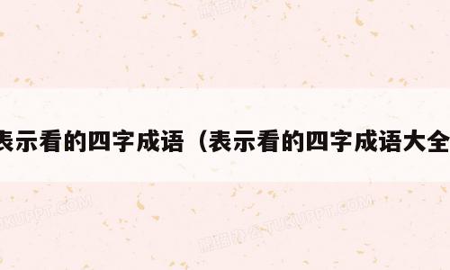 表示看的四字成语（表示看的四字成语大全）