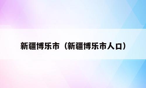 新疆博乐市（新疆博乐市人口）