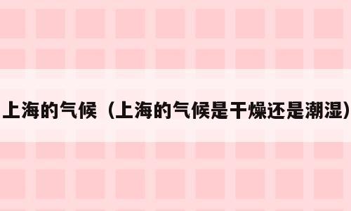 上海的气候（上海的气候是干燥还是潮湿）