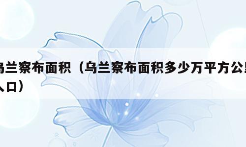 乌兰察布面积（乌兰察布面积多少万平方公里人口）