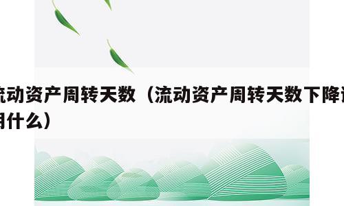流动资产周转天数（流动资产周转天数下降说明什么）
