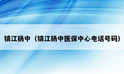 镇江扬中（镇江扬中医保中心电话号码）