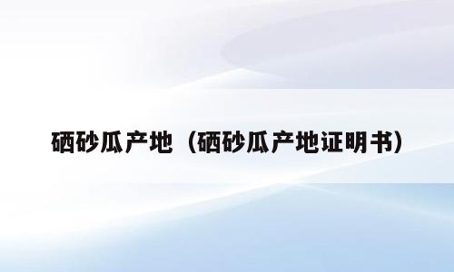 硒砂瓜产地（硒砂瓜产地证明书）