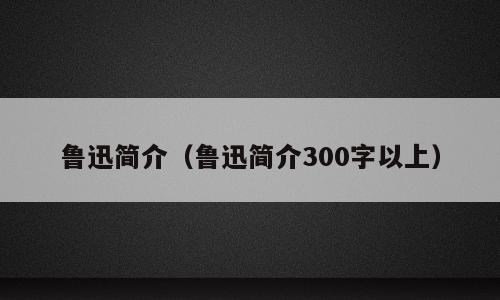 鲁迅简介（鲁迅简介300字以上）