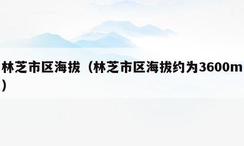 林芝市区海拔（林芝市区海拔约为3600m）