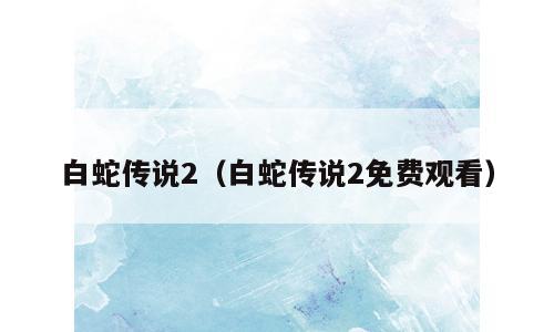 白蛇传说2（白蛇传说2免费观看）