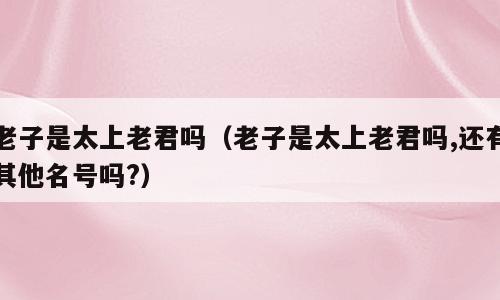 老子是太上老君吗（老子是太上老君吗,还有其他名号吗?）