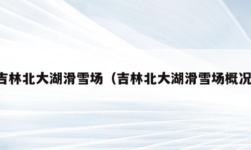 吉林北大湖滑雪场（吉林北大湖滑雪场概况）