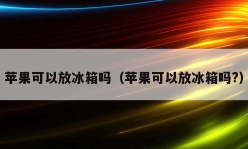苹果可以放冰箱吗（苹果可以放冰箱吗?）