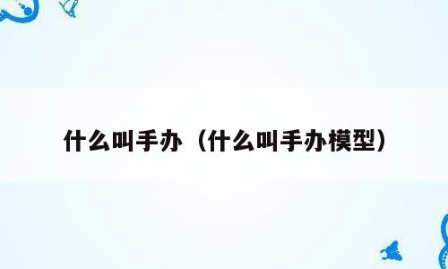 什么叫手办（什么叫手办模型）