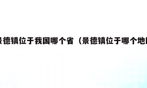 景德镇位于我国哪个省（景德镇位于哪个地区）