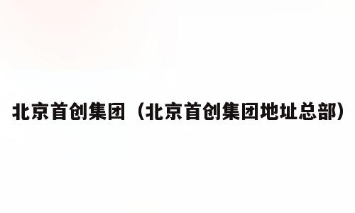 北京首创集团（北京首创集团地址总部）