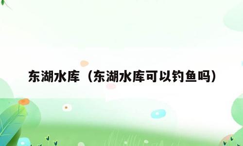 东湖水库（东湖水库可以钓鱼吗）