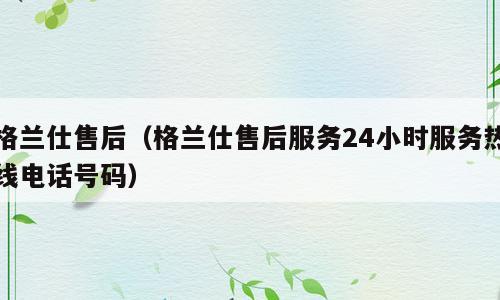 格兰仕售后（格兰仕售后服务24小时服务热线电话号码）