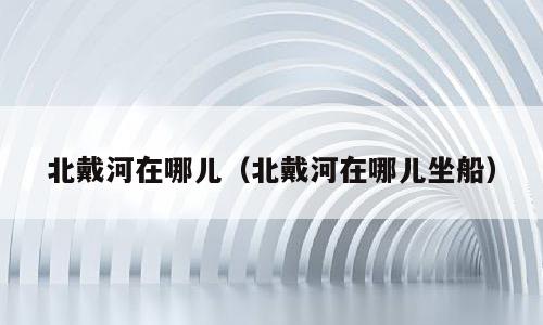北戴河在哪儿（北戴河在哪儿坐船）