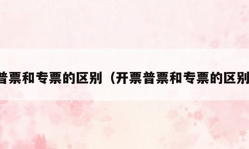 普票和专票的区别（开票普票和专票的区别）