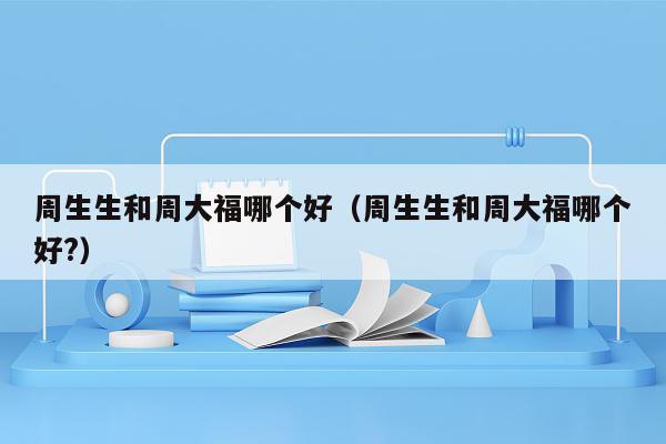 周生生和周大福哪个好（周生生和周大福哪个好?）