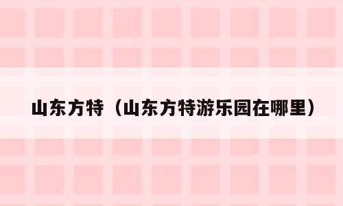 山东方特（山东方特游乐园在哪里）