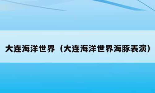 大连海洋世界（大连海洋世界海豚表演）