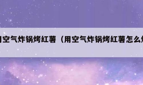 用空气炸锅烤红薯（用空气炸锅烤红薯怎么烤）