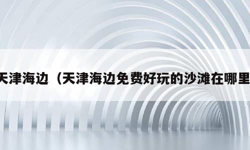 天津海边（天津海边免费好玩的沙滩在哪里）