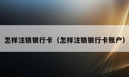 怎样注销银行卡（怎样注销银行卡账户）